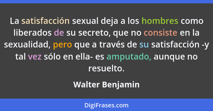 La satisfacción sexual deja a los hombres como liberados de su secreto, que no consiste en la sexualidad, pero que a través de su sa... - Walter Benjamin