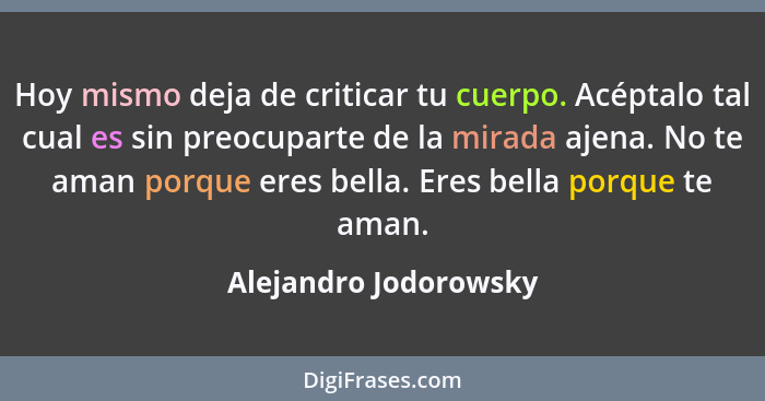 Hoy mismo deja de criticar tu cuerpo. Acéptalo tal cual es sin preocuparte de la mirada ajena. No te aman porque eres bella. Er... - Alejandro Jodorowsky