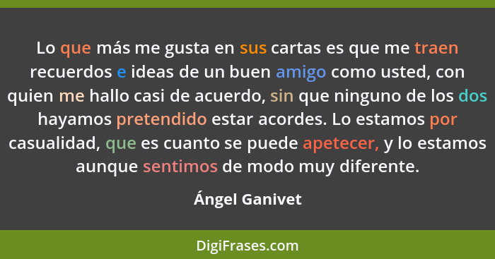 Lo que más me gusta en sus cartas es que me traen recuerdos e ideas de un buen amigo como usted, con quien me hallo casi de acuerdo, s... - Ángel Ganivet