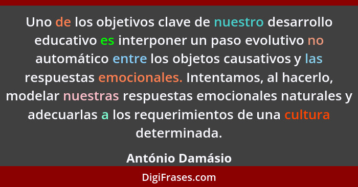 Uno de los objetivos clave de nuestro desarrollo educativo es interponer un paso evolutivo no automático entre los objetos causativo... - António Damásio