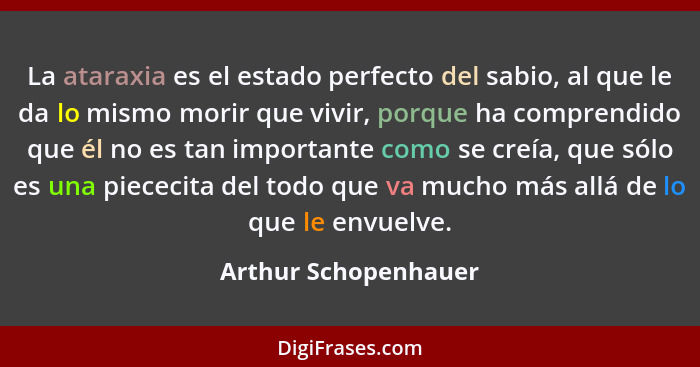 La ataraxia es el estado perfecto del sabio, al que le da lo mismo morir que vivir, porque ha comprendido que él no es tan impor... - Arthur Schopenhauer