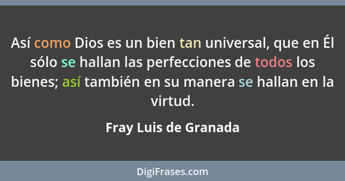 Así como Dios es un bien tan universal, que en Él sólo se hallan las perfecciones de todos los bienes; así también en su manera... - Fray Luis de Granada