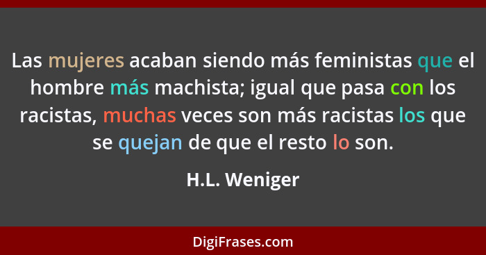 Las mujeres acaban siendo más feministas que el hombre más machista; igual que pasa con los racistas, muchas veces son más racistas los... - H.L. Weniger