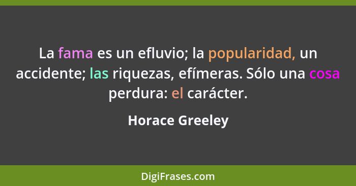 La fama es un efluvio; la popularidad, un accidente; las riquezas, efímeras. Sólo una cosa perdura: el carácter.... - Horace Greeley