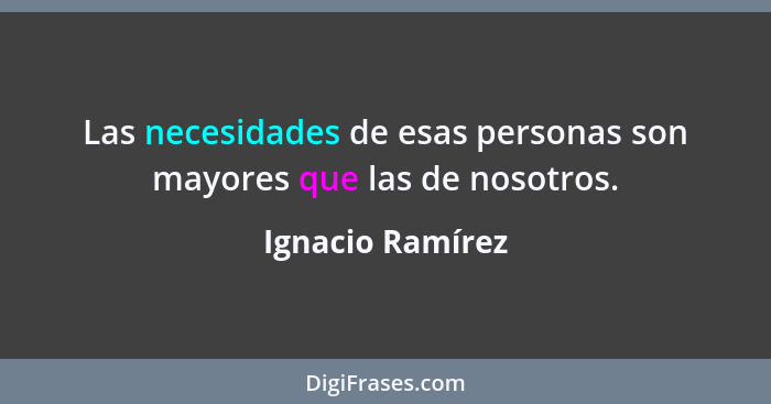 Las necesidades de esas personas son mayores que las de nosotros.... - Ignacio Ramírez