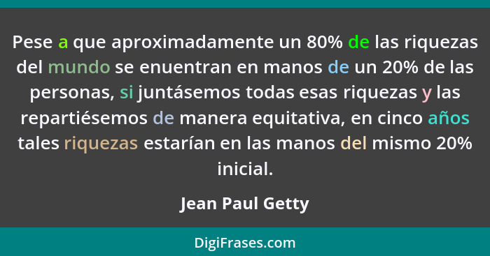 Pese a que aproximadamente un 80% de las riquezas del mundo se enuentran en manos de un 20% de las personas, si juntásemos todas esa... - Jean Paul Getty