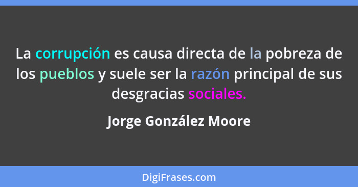 La corrupción es causa directa de la pobreza de los pueblos y suele ser la razón principal de sus desgracias sociales.... - Jorge González Moore