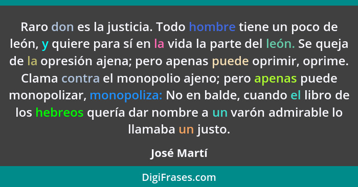 Raro don es la justicia. Todo hombre tiene un poco de león, y quiere para sí en la vida la parte del león. Se queja de la opresión ajena;... - José Martí