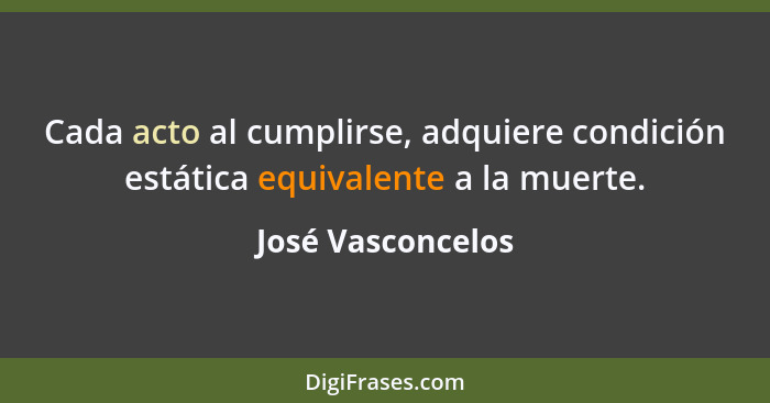 Cada acto al cumplirse, adquiere condición estática equivalente a la muerte.... - José Vasconcelos