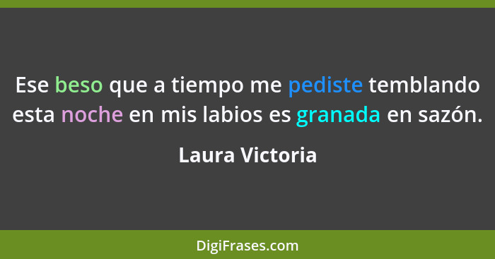 Ese beso que a tiempo me pediste temblando esta noche en mis labios es granada en sazón.... - Laura Victoria