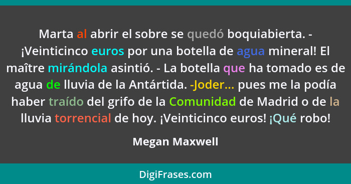 Marta al abrir el sobre se quedó boquiabierta. - ¡Veinticinco euros por una botella de agua mineral! El maître mirándola asintió. - La... - Megan Maxwell