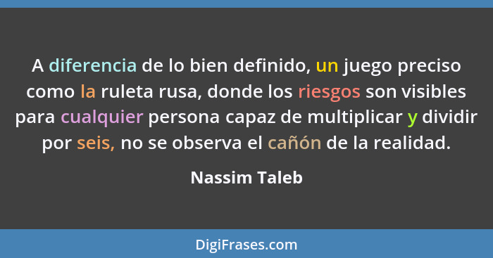 A diferencia de lo bien definido, un juego preciso como la ruleta rusa, donde los riesgos son visibles para cualquier persona capaz de... - Nassim Taleb