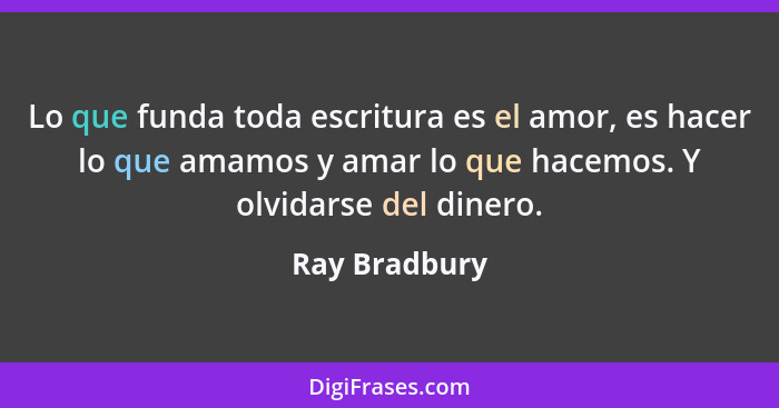 Lo que funda toda escritura es el amor, es hacer lo que amamos y amar lo que hacemos. Y olvidarse del dinero.... - Ray Bradbury
