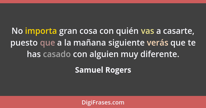 No importa gran cosa con quién vas a casarte, puesto que a la mañana siguiente verás que te has casado con alguien muy diferente.... - Samuel Rogers