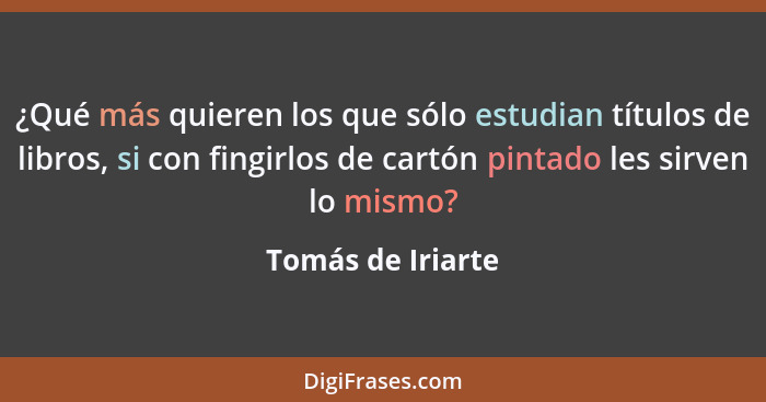 ¿Qué más quieren los que sólo estudian títulos de libros, si con fingirlos de cartón pintado les sirven lo mismo?... - Tomás de Iriarte