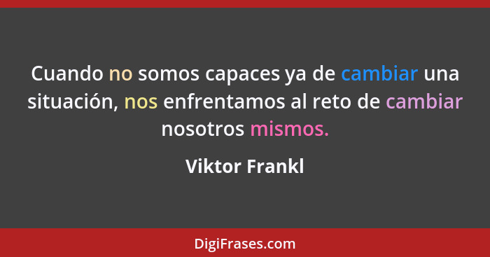 Cuando no somos capaces ya de cambiar una situación, nos enfrentamos al reto de cambiar nosotros mismos.... - Viktor Frankl