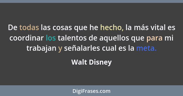 De todas las cosas que he hecho, la más vital es coordinar los talentos de aquellos que para mi trabajan y señalarles cual es la meta.... - Walt Disney