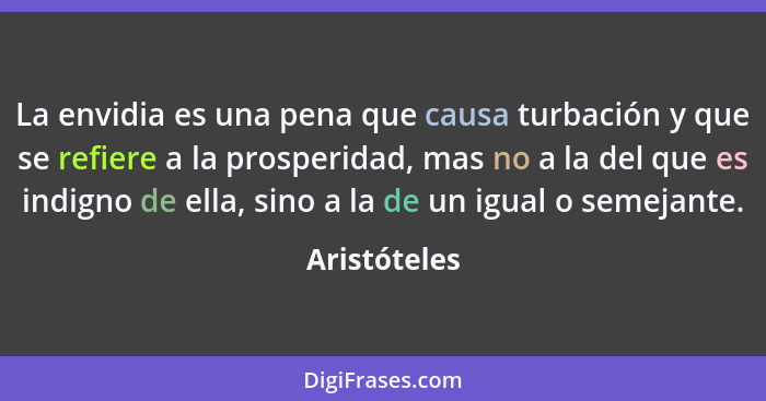 La envidia es una pena que causa turbación y que se refiere a la prosperidad, mas no a la del que es indigno de ella, sino a la de un ig... - Aristóteles