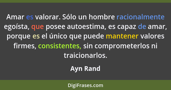 Amar es valorar. Sólo un hombre racionalmente egoísta, que posee autoestima, es capaz de amar, porque es el único que puede mantener valore... - Ayn Rand
