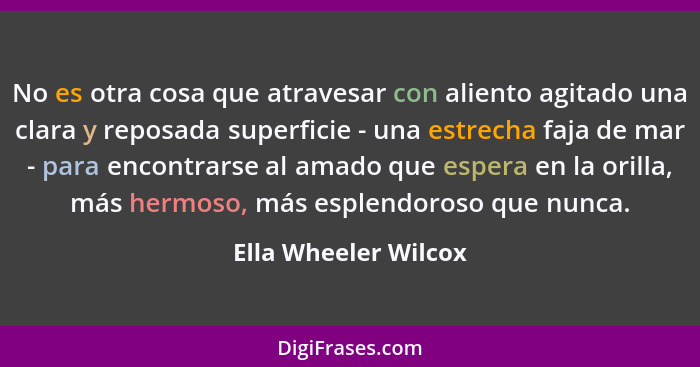 No es otra cosa que atravesar con aliento agitado una clara y reposada superficie - una estrecha faja de mar - para encontrarse... - Ella Wheeler Wilcox