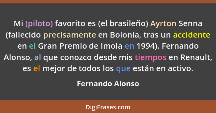 Mi (piloto) favorito es (el brasileño) Ayrton Senna (fallecido precisamente en Bolonia, tras un accidente en el Gran Premio de Imola... - Fernando Alonso