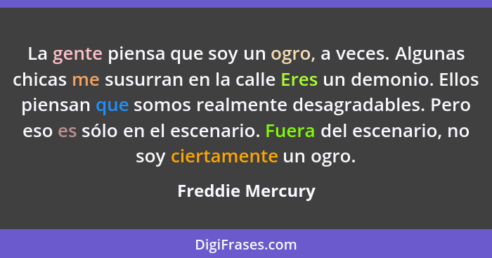 La gente piensa que soy un ogro, a veces. Algunas chicas me susurran en la calle Eres un demonio. Ellos piensan que somos realmente... - Freddie Mercury