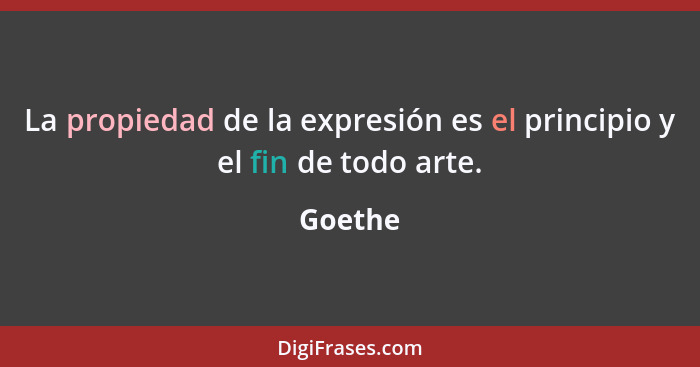 La propiedad de la expresión es el principio y el fin de todo arte.... - Goethe