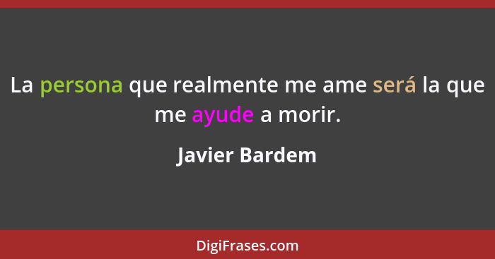 La persona que realmente me ame será la que me ayude a morir.... - Javier Bardem