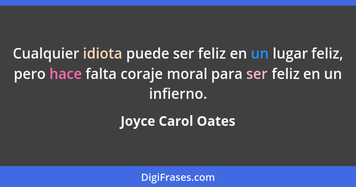 Cualquier idiota puede ser feliz en un lugar feliz, pero hace falta coraje moral para ser feliz en un infierno.... - Joyce Carol Oates