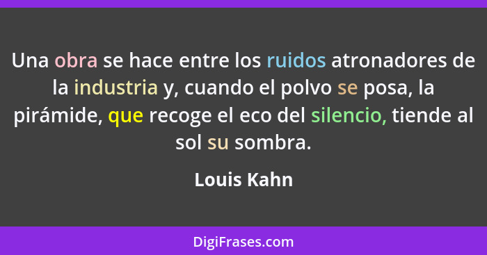 Una obra se hace entre los ruidos atronadores de la industria y, cuando el polvo se posa, la pirámide, que recoge el eco del silencio, ti... - Louis Kahn