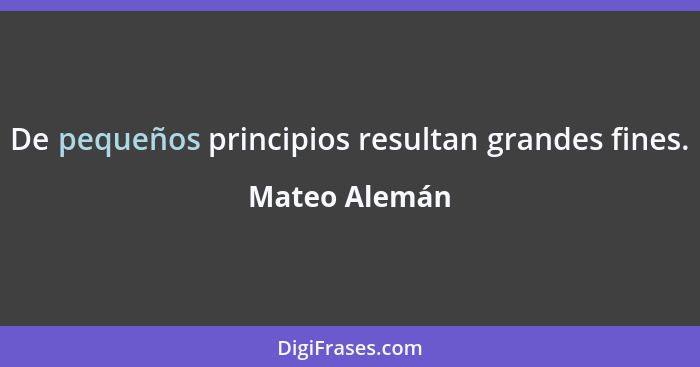 De pequeños principios resultan grandes fines.... - Mateo Alemán