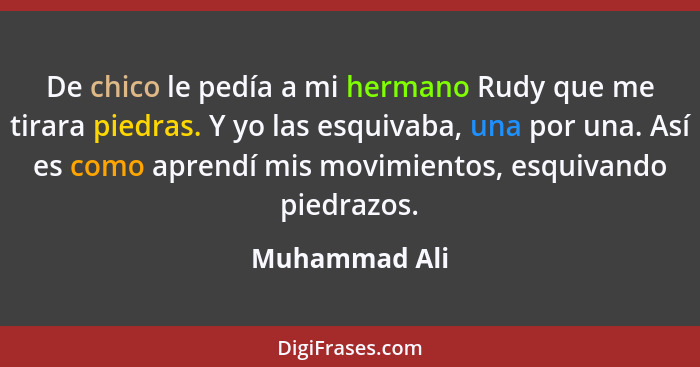 De chico le pedía a mi hermano Rudy que me tirara piedras. Y yo las esquivaba, una por una. Así es como aprendí mis movimientos, esquiv... - Muhammad Ali