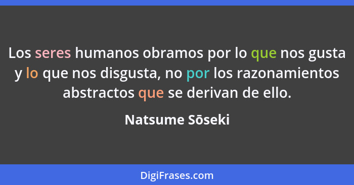 Los seres humanos obramos por lo que nos gusta y lo que nos disgusta, no por los razonamientos abstractos que se derivan de ello.... - Natsume Sōseki