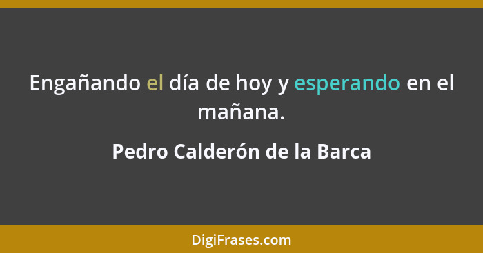 Engañando el día de hoy y esperando en el mañana.... - Pedro Calderón de la Barca