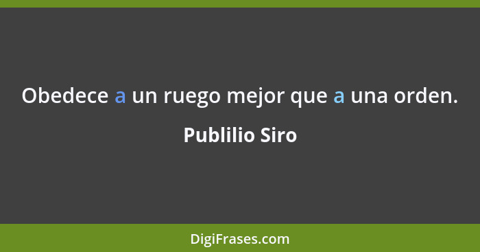 Obedece a un ruego mejor que a una orden.... - Publilio Siro