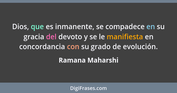 Dios, que es inmanente, se compadece en su gracia del devoto y se le manifiesta en concordancia con su grado de evolución.... - Ramana Maharshi