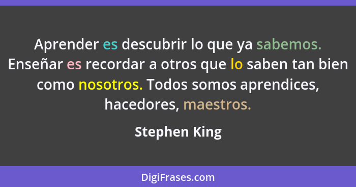 Aprender es descubrir lo que ya sabemos. Enseñar es recordar a otros que lo saben tan bien como nosotros. Todos somos aprendices, haced... - Stephen King