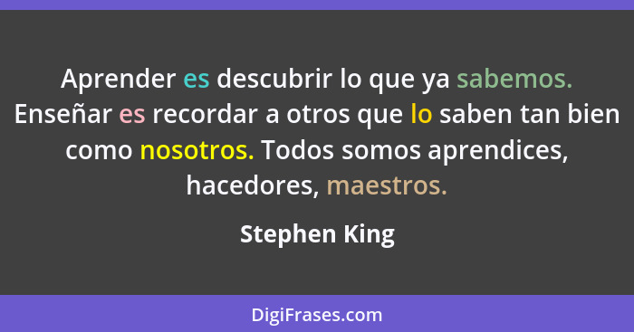 Aprender es descubrir lo que ya sabemos. Enseñar es recordar a otros que lo saben tan bien como nosotros. Todos somos aprendices, haced... - Stephen King