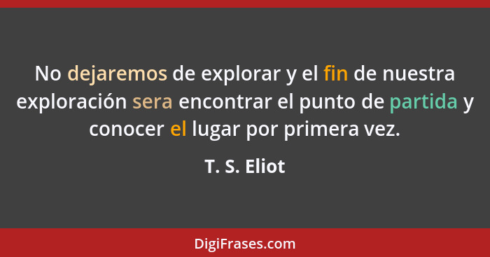 No dejaremos de explorar y el fin de nuestra exploración sera encontrar el punto de partida y conocer el lugar por primera vez.... - T. S. Eliot