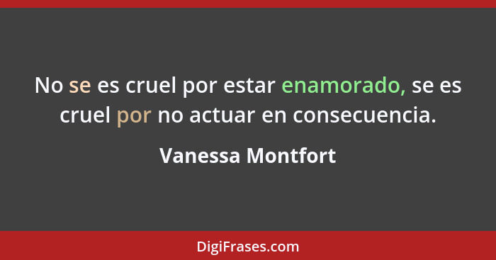 No se es cruel por estar enamorado, se es cruel por no actuar en consecuencia.... - Vanessa Montfort
