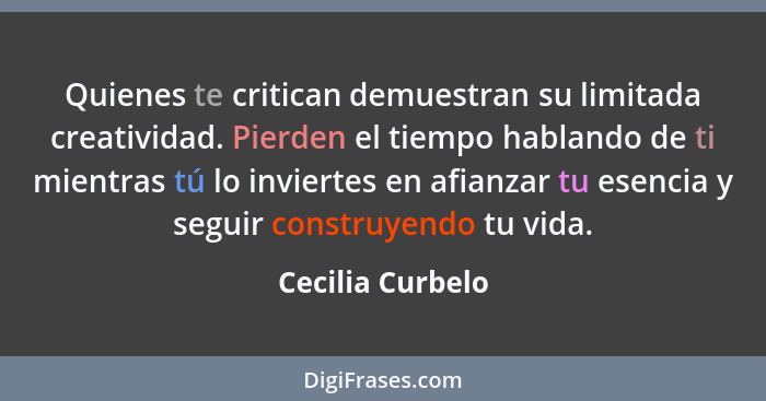 Quienes te critican demuestran su limitada creatividad. Pierden el tiempo hablando de ti mientras tú lo inviertes en afianzar tu ese... - Cecilia Curbelo