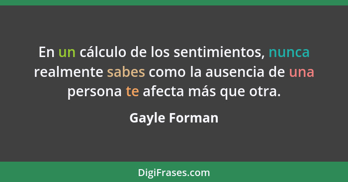 En un cálculo de los sentimientos, nunca realmente sabes como la ausencia de una persona te afecta más que otra.... - Gayle Forman