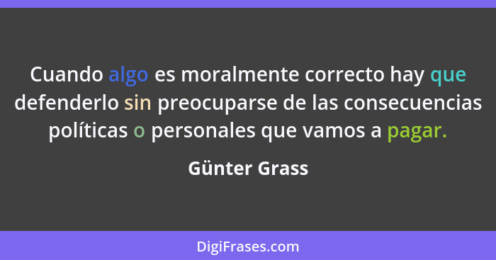 Cuando algo es moralmente correcto hay que defenderlo sin preocuparse de las consecuencias políticas o personales que vamos a pagar.... - Günter Grass