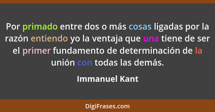 Por primado entre dos o más cosas ligadas por la razón entiendo yo la ventaja que una tiene de ser el primer fundamento de determinaci... - Immanuel Kant