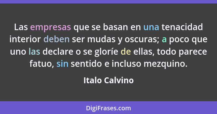 Las empresas que se basan en una tenacidad interior deben ser mudas y oscuras; a poco que uno las declare o se gloríe de ellas, todo p... - Italo Calvino