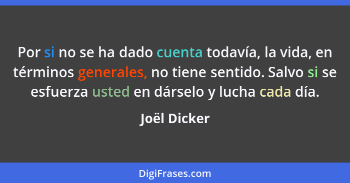 Por si no se ha dado cuenta todavía, la vida, en términos generales, no tiene sentido. Salvo si se esfuerza usted en dárselo y lucha cad... - Joël Dicker