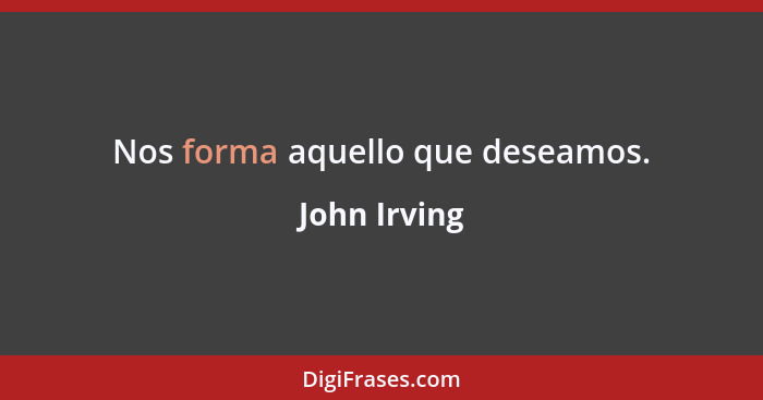 Nos forma aquello que deseamos.... - John Irving