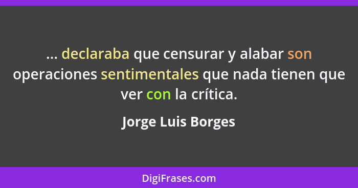 ... declaraba que censurar y alabar son operaciones sentimentales que nada tienen que ver con la crítica.... - Jorge Luis Borges