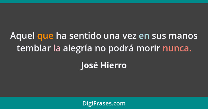 Aquel que ha sentido una vez en sus manos temblar la alegría no podrá morir nunca.... - José Hierro