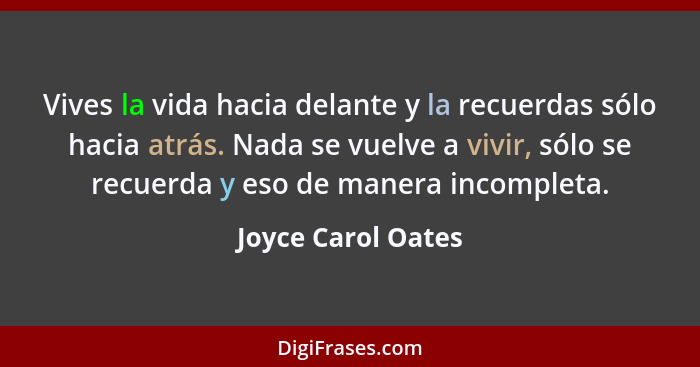 Vives la vida hacia delante y la recuerdas sólo hacia atrás. Nada se vuelve a vivir, sólo se recuerda y eso de manera incompleta.... - Joyce Carol Oates